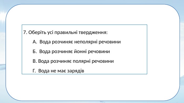 7. Оберіть усі правильні твердження: А. Вода розчиняє неполярні речовини. Б. Вода розчиняє йонні речовини. В. Вода розчиняє полярні речовини. Г. Вода не має зарядів