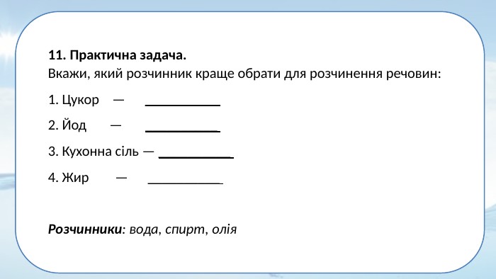 11. Практична задача. Вкажи, який розчинник краще обрати для розчинення речовин: Цукор — __________ Йод — __________ Кухонна сіль — __________ Жир — __________ Розчинники: вода, спирт, олія 
