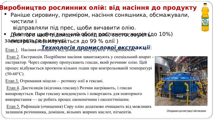 Виробництво рослинних олій: від насіння до продукту Раніше сировину, приміром, насіння соняшника, обсмажували, чистили і відправляли під прес, щоби вичавити олію. Але при цьому значний обсяг рослинних жирів (до 10%) залишається в макусі. Для того щоб підвищити вихід олії, застосовують екстракцію(вилучається до 99 % олії ) Технологія промислової екстракції: Етап 1. Насіння очищають від домішок, висушують і подрібнюють. Етап 2. Екстракція. Подрібнене насіння завантажують у спеціальний апарат - екстрактор. Через сировину пропускають гексан, який розчиняє олію. Цей процес відбувається протягом кількох годин при контрольованій температурі (50-60°С). Етап 3. Отримання міцели— розчину олії в гексані. Етап 4. Дистиляція (відгонка гексану) Розчин нагрівають, і гексан випаровується. Пари гексану конденсують і повертають для повторного використання — це робить процес економічним і екологічнішим. Етап 5. Рафінація (очищення) Сиру олію додатково очищають від можливих залишків розчинника, домішок, вільних жирних кислот, пігментів. 