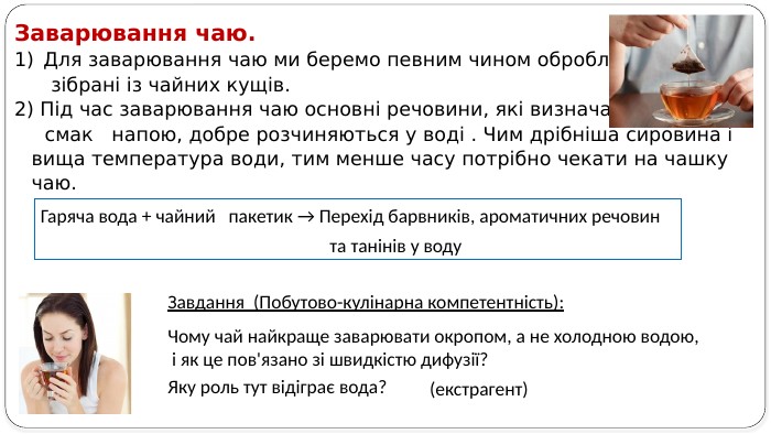 Заварювання чаю. Для заварювання чаю ми беремо певним чином оброблені листки, зібрані із чайних кущів.2) Під час заварювання чаю основні речовини, які визначають колір і смак напою, добре розчиняються у воді . Чим дрібніша сировина і вища температура води, тим менше часу потрібно чекати на чашку чаю. Гаряча вода + чайний пакетик → Перехід барвників, ароматичних речовин та танінів у воду. Завдання (Побутово-кулінарна компетентність): Чому чай найкраще заварювати окропом, а не холодною водою, і як це пов'язано зі швидкістю дифузії? Яку роль тут відіграє вода? (екстрагент) 