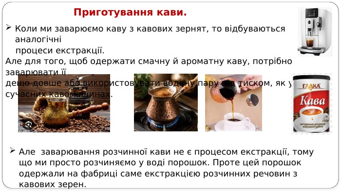 Приготування кави. Але заварювання розчинної кави не є процесом екстракції, тому що ми просто розчиняємо у воді порошок. Проте цей порошок одержали на фабриці саме екстракцією розчинних речовин з кавових зерен. Коли ми заварюємо каву з кавових зернят, то відбуваються аналогічні процеси екстракції. Але для того, щоб одержати смачну й ароматну каву, потрібно заварювати її дещо довше або використовувати водяну пару під тиском, як у сучасних кавомашинах.