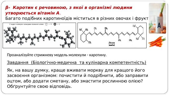 β- Каротин є речовиною, з якої в організмі людини утворюється вітамін А. Багато подібних каротиноїдів міститься в різних овочах і фруктах, приміром, у моркві. Завдання (Біологічно-медична та кулінарна компетентність) Як, на вашу думку, краще вживати моркву для кращого його засвоєння організмом: почистити й подрібнити, або заправити оцтом, або додати сметану, або змастити рослинною олією? Обґрунтуйте свою відповідь. Проаналізуйте стрижневу модель молекули - каротину.