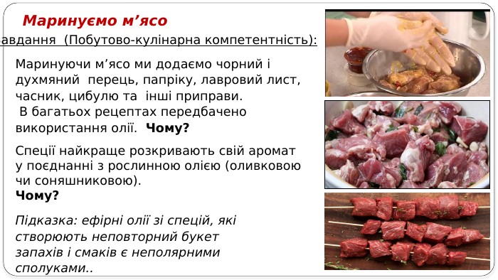 Маринуючи м’ясо ми додаємо чорний і духмяний перець, папріку, лавровий лист, часник, цибулю та інші приправи. В багатьох рецептах передбачено використання олії. Чому?Маринуємо м’ясо Завдання (Побутово-кулінарна компетентність): Спеції найкраще розкривають свій аромат у поєднанні з рослинною олією (оливковою чи соняшниковою). Чому?Підказка: ефірні олії зі спецій, які створюють неповторний букет запахів і смаків є неполярними сполуками..