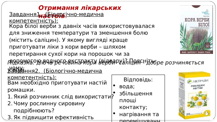 Отримання лікарських настоїв. Завдання1. (Біологічно-медична компетентність): Кора білої верби з давніх часів використовувалася для зниження температури та зменшення болю (містить саліцин). У якому вигляді краще приготувати ліки з кори верби – шляхом перетирання сухої кори на порошок чи за допомогою водного екстракту (відвару)? Поясніть чому. Підказка: діюча речовина кори верби- саліцин - добре розчиняється у воді. Вам необхідно приготувати настій ромашки. Який розчинник слід використати? Чому рослинну сировину подрібнюють? Як підвищити ефективність екстракції? Завдання2. (Біологічно-медична компетентність): Відповідь:вода; збільшення площі контакту; нагрівання та перемішування.