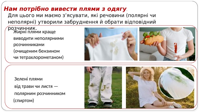 Для цього ми маємо з’ясувати, які речовини (полярні чи неполярні) утворили забруднення й обрати відповідний розчинник. Нам потрібно вивести плями з одягу. Жирні плями краще виводити неполярними розчинниками (очищеним бензином чи тетрахлорометаном) Зелені плями від трави чи листя — полярним розчинником(спиртом)