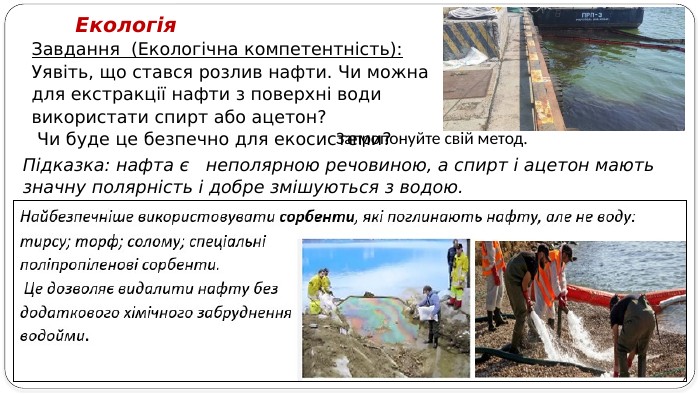 Завдання (Екологічна компетентність): Уявіть, що стався розлив нафти. Чи можна для екстракції нафти з поверхні води використати спирт або ацетон? Чи буде це безпечно для екосистеми? Екологія. Підказка: нафта є неполярною речовиною, а спирт і ацетон мають значну полярність і добре змішуються з водою. Запропонуйте свій метод.