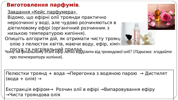 Завдання «Кейс парфумера» Відомо, що ефірні олії троянди практично нерозчинні у воді, але чудово розчиняються в діетиловому ефірі (органічний розчинник з низькою температурою кипіння). Опишіть алгоритм дій, як отримати чисту трояндову олію з пелюсток квітів, маючи воду, ефір, хімічний посуд та нагрівальний прилад. Виготовлення парфумів. Чому на фінальному етапі ефір легко відділити від трояндової олії? (Підказка: згадайте про температуру кипіння). Пелюстки троянд + вода →Перегонка з водяною парою → Дистилят (вода + олія) → Екстракція ефіром→ Розчин олії в ефірі →Випаровування ефіру →Чиста трояндова олія