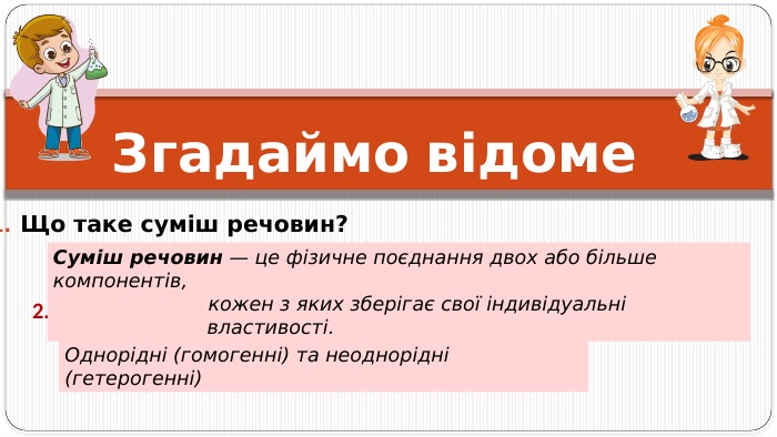 Згадаймо відоме Що таке суміш речовин? 2. Які види сумішей ви знаєте?Однорідні (гомогенні) та неоднорідні (гетерогенні)Суміш речовин — це фізичне поєднання двох або більше компонентів, кожен з яких зберігає свої індивідуальні властивості.