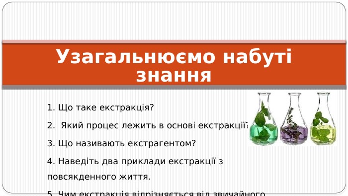 Узагальнюємо набуті знання1. Що таке екстракція? 2. Який процес лежить в основі екстракції? 3. Що називають екстрагентом? 4. Наведіть два приклади екстракції з повсякденного життя. 5. Чим екстракція відрізняється від звичайного розчинення?