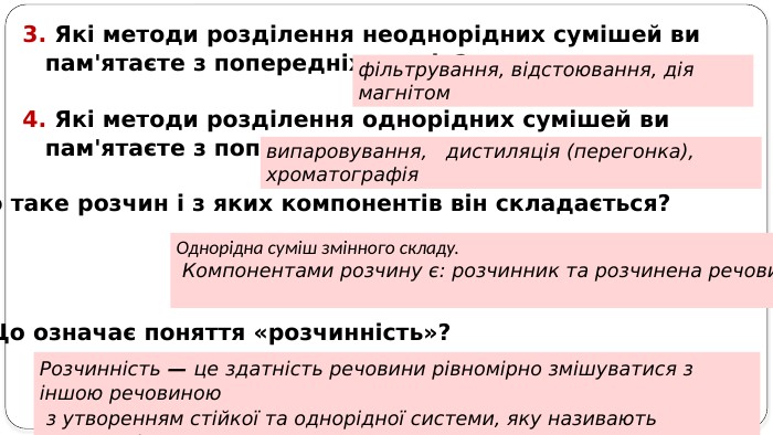 3. Які методи розділення неоднорідних сумішей ви пам'ятаєте з попередніх класів?фільтрування, відстоювання, дія магнітом4. Які методи розділення однорідних сумішей ви пам'ятаєте з попередніх класів?випаровування,  дистиляція (перегонка), хроматографія5. Що таке розчин і з яких компонентів він складається?6. Що означає поняття «розчинність»? Однорідна суміш змінного складу. Компонентами розчину є: розчинник та розчинена речовина. Розчинність — це здатність речовини рівномірно змішуватися з іншою речовиною з утворенням стійкої та однорідної системи, яку називають розчином).