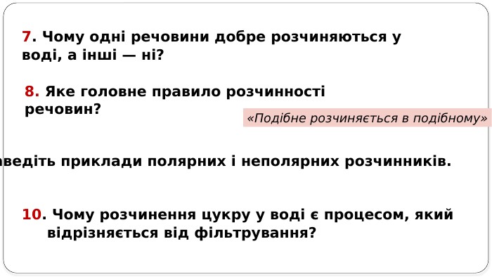 7. Чому одні речовини добре розчиняються у воді, а інші — ні? 8. Яке головне правило розчинності речовин? «Подібне розчиняється в подібному»9. Наведіть приклади полярних і неполярних розчинників. 10. Чому розчинення цукру у воді є процесом, який відрізняється від фільтрування?