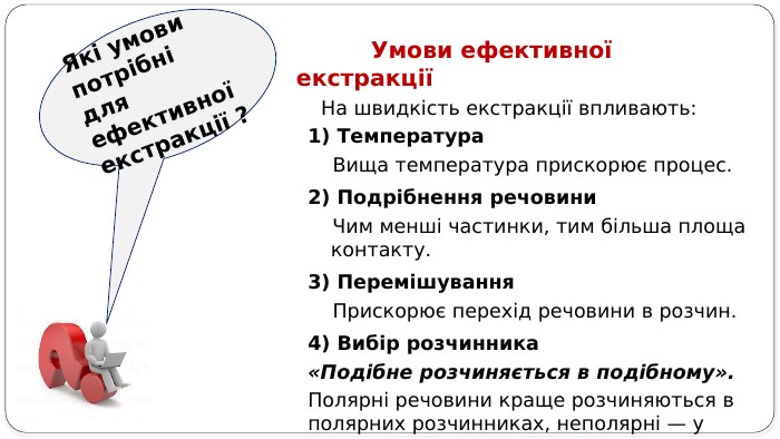  Умови ефективної екстракції На швидкість екстракції впливають:1) Температура Вища температура прискорює процес.2) Подрібнення речовини Чим менші частинки, тим більша площа контакту.3) Перемішування Прискорює перехід речовини в розчин.4) Вибір розчинника«Подібне розчиняється в подібному». Полярні речовини краще розчиняються в полярних розчинниках, неполярні — у неполярних. Які умови потрібні для ефективної екстракції ?