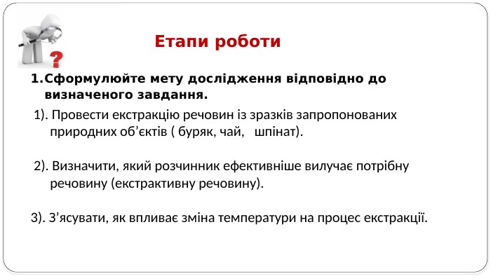 Сформулюйте мету дослідження відповідно до визначеного завдання. Етапи роботи 1). Провести екстракцію речовин із зразків запропонованих природних об’єктів ( буряк, чай, шпінат). 2). Визначити, який розчинник ефективніше вилучає потрібну речовину (екстрактивну речовину).3). З’ясувати, як впливає зміна температури на процес екстракції.