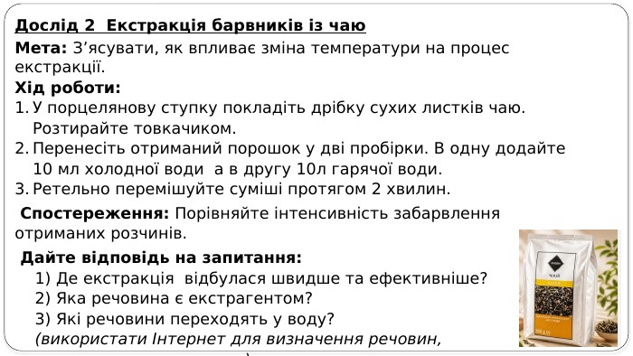 Дослід 2 Екстракція барвників із чаю. Мета: З’ясувати, як впливає зміна температури на процес екстракції. Хід роботи: У порцелянову ступку покладіть дрібку сухих листків чаю. Розтирайте товкачиком. Перенесіть отриманий порошок у дві пробірки. В одну додайте 10 мл холодної води а в другу 10л гарячої води. Ретельно перемішуйте суміші протягом 2 хвилин. Спостереження: Порівняйте інтенсивність забарвлення отриманих розчинів. Дайте відповідь на запитання: 1) Де екстракція відбулася швидше та ефективніше? 2) Яка речовина є екстрагентом? 3) Які речовини переходять у воду? (використати Інтернет для визначення речовин, що переходять у розчин).