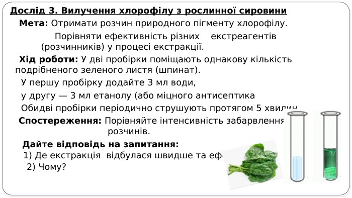 Дослід 3. Вилучення хлорофілу з рослинної сировини Мета: Отримати розчин природного пігменту хлорофілу. Порівняти ефективність різних екстреагентів (розчинників) у процесі екстракції. Хід роботи: У дві пробірки поміщають однакову кількість подрібненого зеленого листя (шпинат). У першу пробірку додайте 3 мл води, у другу — 3 мл етанолу (або міцного антисептика Обидві пробірки періодично струшують протягом 5 хвилин. Спостереження: Порівняйте інтенсивність забарвлення отриманих розчинів. Дайте відповідь на запитання: 1) Де екстракція відбулася швидше та ефективніше? 2) Чому? 