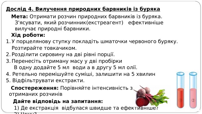 Дослід 4. Вилучення природних барвників із буряка Мета: Отримати розчин природних барвників із буряка. З'ясувати, який розчинник(екстреагент) ефективніше вилучає природні барвники. Хід роботи: У порцелянову ступку покладіть шматочки червоного буряку. Розтирайте товкачиком. Розділити сировину на дві рівні порції. Перенесіть отриману масу у дві пробірки В одну додайте 5 мл води а в другу 5 мл олії. 4. Ретельно перемішуйте суміші, залишити на 5 хвилин5. Відфільтрувати екстракти. Спостереження: Порівняйте інтенсивність забарвлення отриманих розчинів Дайте відповідь на запитання: 1) Де екстракція відбулася швидше та ефективніше? 2) Чому?