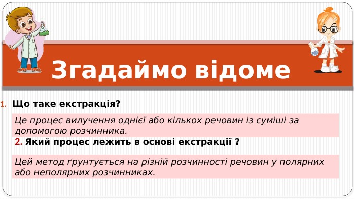 Згадаймо відоме Що таке екстракція? 2. Який процес лежить в основі екстракції ? Цей метод ґрунтується на різній розчинності речовин у полярних або неполярних розчинниках. Це процес вилучення однієї або кількох речовин із суміші за допомогою розчинника. 