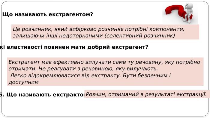 3. Що називають екстрагентом? Це розчинник, який вибірково розчиняє потрібні компоненти, залишаючи інші недоторканими (селективний розчинник)4. Які властивості повинен мати добрий екстрагент? Екстрагент має ефективно вилучати саме ту речовину, яку потрібно отримати. Не реагувати з речовиною, яку вилучають. Легко відокремлюватися від екстракту. Бути безпечним і доступним5. Що називають екстрактом?Розчин, отриманий в результаті екстракції. 