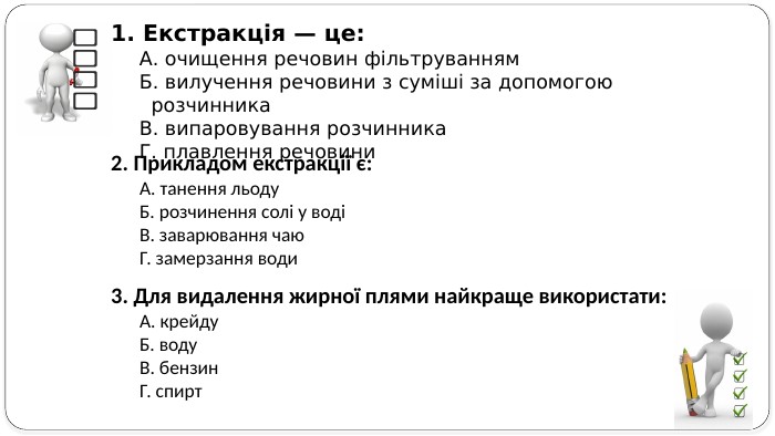 1. Екстракція — це: А. очищення речовин фільтруванням. Б. вилучення речовини з суміші за допомогою розчинника. В. випаровування розчинника. Г. плавлення речовини2. Прикладом екстракції є: А. танення льоду. Б. розчинення солі у водіВ. заварювання чаю. Г. замерзання води3. Для видалення жирної плями найкраще використати: А. крейду. Б. воду. В. бензин. Г. спирт