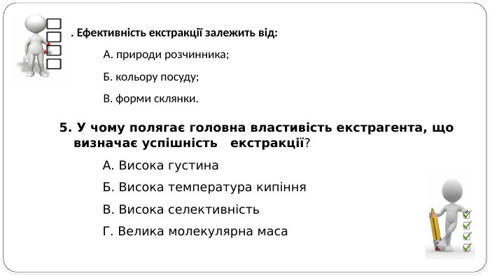 5. У чому полягає головна властивість екстрагента, що визначає успішність екстракції? А. Висока густина. Б. Висока температура кипіння. В. Висока селективність. Г. Велика молекулярна маса4. Ефективність екстракції залежить від: А. природи розчинника; Б. кольору посуду; В. форми склянки. 