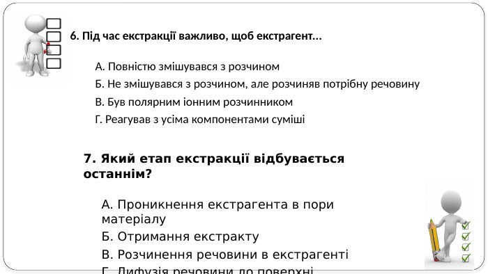 7. Який етап екстракції відбувається останнім? А. Проникнення екстрагента в пори матеріалу Б. Отримання екстракту В. Розчинення речовини в екстрагенті Г. Дифузія речовини до поверхні6. Під час екстракції важливо, щоб екстрагент... А. Повністю змішувався з розчином. Б. Не змішувався з розчином, але розчиняв потрібну речовину. В. Був полярним іонним розчинником. Г. Реагував з усіма компонентами суміші