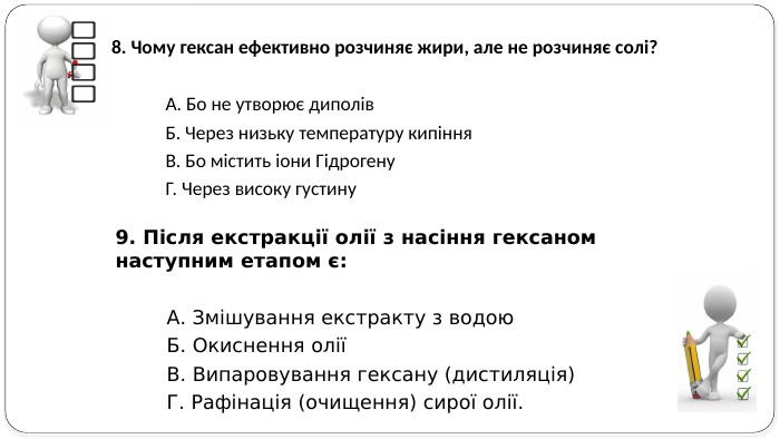 9. Після екстракції олії з насіння гексаном наступним етапом є: А. Змішування екстракту з водою. Б. Окиснення оліїВ. Випаровування гексану (дистиляція)Г. Рафінація (очищення) сирої олії. 8. Чому гексан ефективно розчиняє жири, але не розчиняє солі? А. Бо не утворює диполів. Б. Через низьку температуру кипіння. В. Бо містить іони Гідрогену. Г. Через високу густину