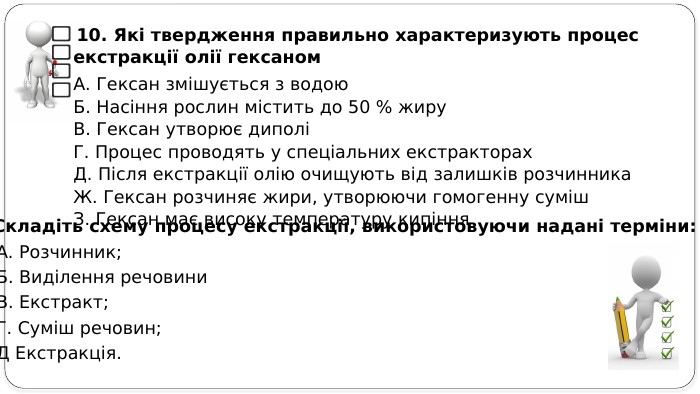  10. Які твердження правильно характеризують процес екстракції олії гексаном. А. Гексан змішується з водою. Б. Насіння рослин містить до 50 % жиру. В. Гексан утворює диполіГ. Процес проводять у спеціальних екстракторах. Д. Після екстракції олію очищують від залишків розчинника. Ж. Гексан розчиняє жири, утворюючи гомогенну суміш. З. Гексан має високу температуру кипіння11. Складіть схему процесу екстракції, використовуючи надані терміни: А. Розчинник; Б. Виділення речовини В. Екстракт; Г. Суміш речовин; Д Екстракція.