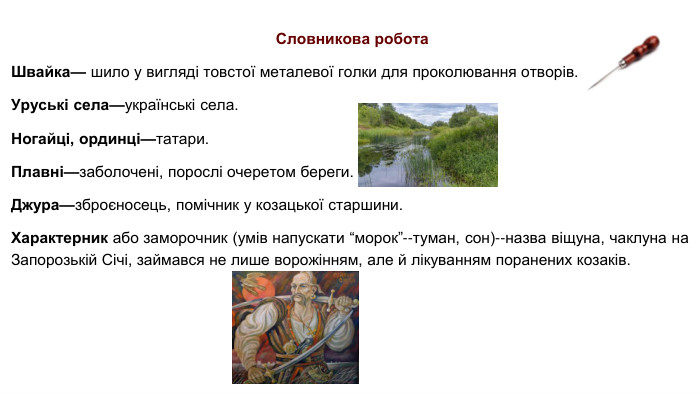  Словникова робота. Швайка— шило у вигляді товстої металевої голки для проколювання отворів. Уруські села—українські села. Ногайці, ординці—татари. Плавні—заболочені, порослі очеретом береги. Джура—зброєносець, помічник у козацької старшини. Характерник або заморочник (умів напускати “морок”--туман, сон)--назва віщуна, чаклуна на Запорозькій Січі, займався не лише ворожінням, але й лікуванням поранених козаків.