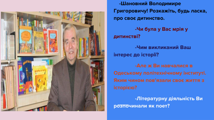  -Шановний Володимире Григоровичу! Розкажіть, будь ласка, про своє дитинство. -Чи була у Вас мрія у дитинстві? -Чим викликаний Ваш інтерес до історії? -Але ж Ви навчалися в Одеському політехнічному інституті. Яким чином пов'язали своє життя з історією? -Літературну діяльність Ви розпочинали як поет?