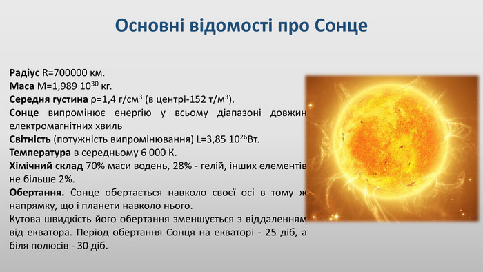 Основні відомості про Сонце. Радіус R=700000 км. Маса М=1,989 1030 кг. Середня густина ρ=1,4 г/см3 (в центрі-152 т/м3). Сонце випромінює енергію у всьому діапазоні довжин електромагнітних хвиль. Світність (потужність випромінювання) L=3,85 1026 Вт. Температура в середньому 6 000 К. Хімічний склад 70% маси водень, 28% - гелій, інших елементів не більше 2%. Обертання. Сонце обертається навколо своєї осі в тому ж напрямку, що і планети навколо нього. Кутова швидкість його обертання зменшується з віддаленням від екватора. Період обертання Сонця на екваторі - 25 діб, а біля полюсів - 30 діб.