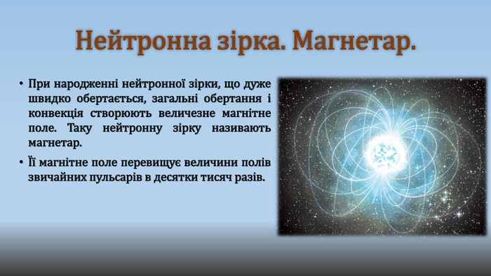 Нейтронна зірка. Магнетар. При народженні нейтронної зірки, що дуже швидко обертається, загальні обертання і конвекція створюють величезне магнітне поле. Таку нейтронну зірку називають магнетар.Її магнітне поле перевищує величини полів звичайних пульсарів в десятки тисяч разів. 