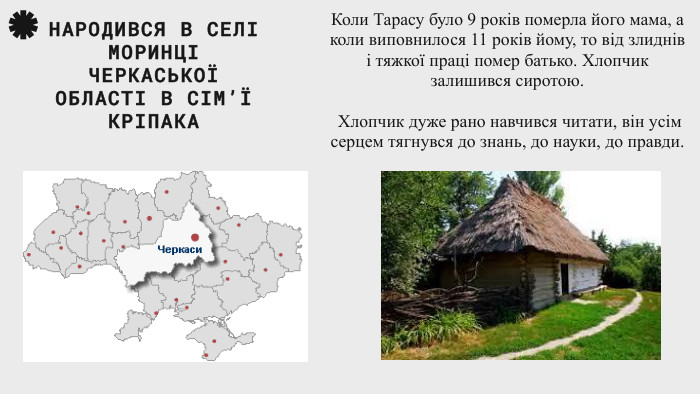 Коли Тарасу було 9 років померла його мама, а коли виповнилося 11 років йому, то від злиднів і тяжкої праці помер батько. Хлопчик залишився сиротою. Хлопчик дуже рано навчився читати, він усім серцем тягнувся до знань, до науки, до правди. НАРОДИВСЯ В СЕЛІ МОРИНЦІ ЧЕРКАСЬКОЇ ОБЛАСТІ В СІМ’Ї КРІПАКА