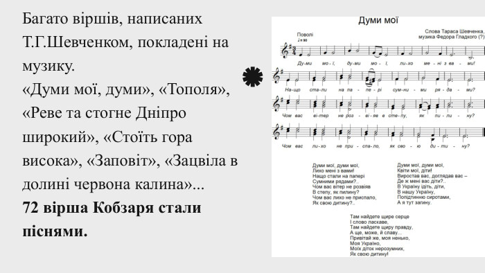 Багато віршів, написаних Т. Г. Шевченком, покладені на музику.«Думи мої, думи», «Тополя», «Реве та стогне Дніпро широкий», «Стоїть гора висока», «Заповіт», «Зацвіла в долині червона калина»... 72 вірша Кобзаря стали піснями.