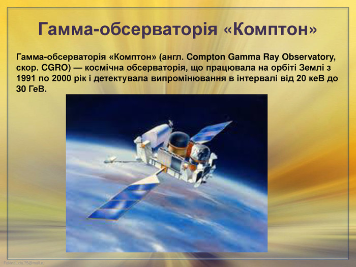 Гамма-обсерваторія «Комптон» Гамма-обсерваторія «Комптон» (англ. Compton Gamma Ray Observatory, скор. CGRO) — космічна обсерваторія, що працювала на орбіті Землі з 1991 по 2000 рік і детектувала випромінювання в інтервалі від 20 ке. В до 30 Ге. В. 
