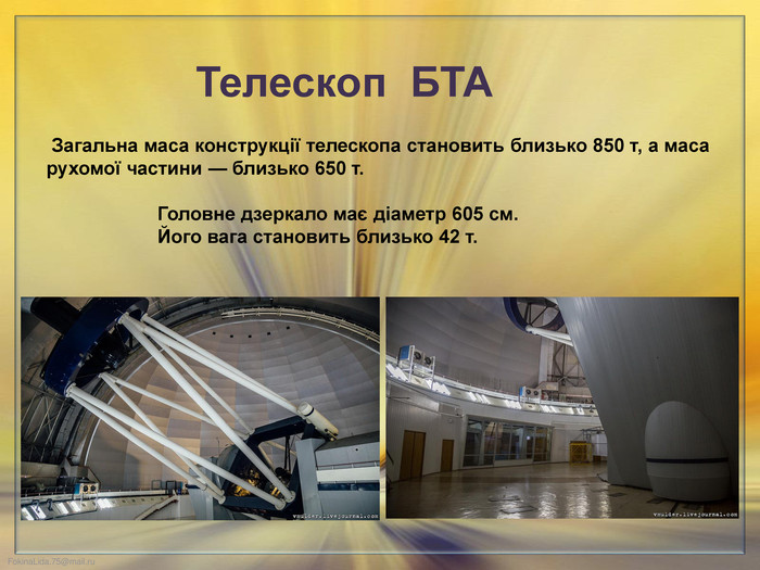  Загальна маса конструкції телескопа становить близько 850 т, а маса рухомої частини — близько 650 т. Головне дзеркало має діаметр 605 см. Його вага становить близько 42 т. Телескоп БТА 
