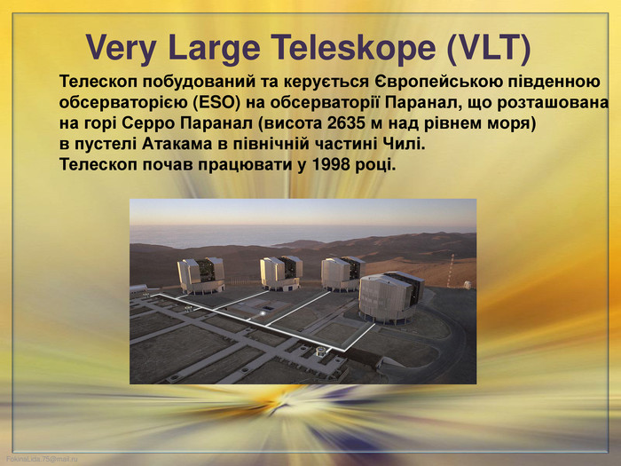 Very Large Teleskope (VLT) Телескоп побудований та керується Європейською південною обсерваторією (ESO) на обсерваторії Паранал, що розташована на горі Серро Паранал (висота 2635 м над рівнем моря) в пустелі Атакама в північній частині Чилі. Телескоп почав працювати у 1998 році.