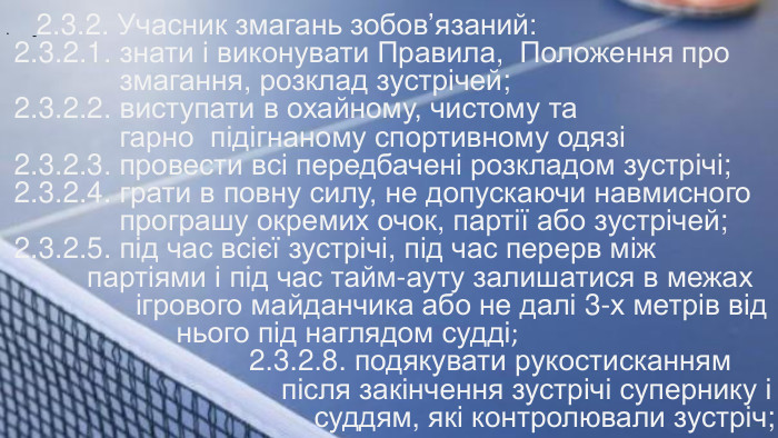 . 2.3.2. Учасник змагань зобов’язаний: 2.3.2.1. знати і виконувати Правила, Положення про змагання, розклад зустрічей; 2.3.2.2. виступати в охайному, чистому та гарно підігнаному спортивному одязі 2.3.2.3. провести всі передбачені розкладом зустрічі; 2.3.2.4. грати в повну силу, не допускаючи навмисного програшу окремих очок, партії або зустрічей; 2.3.2.5. під час всієї зустрічі, під час перерв між партіями і під час тайм-ауту залишатися в межах ігрового майданчика або не далі 3-х метрів від нього під наглядом судді; 2.3.2.8. подякувати рукостисканням після закінчення зустрічі супернику і суддям, які контролювали зустріч; 