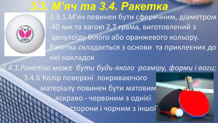  3.3.1. М’яч повинен бути сферичним, діаметром 40 мм та вагою 2,7 грама, виготовлений з целулоїду білого або оранжевого кольору. Ракетка складається з основи та приклеєних до неї накладок3.4.1. Ракетка може бути будь-якого розміру, форми і ваги; 3.4.6 Колір поверхні покриваючого матеріалу повинен бути матовим яскраво - червоним з однієї сторони і чорним з іншої. 3.3. М’яч та 3.4. Ракетка
