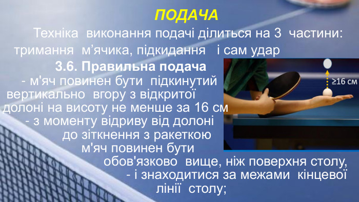 ПОДАЧА Техніка виконання подачі ділиться на 3 частини: тримання м’ячика, підкидання і сам удар 3.6. Правильна подача - м'яч повинен бути підкинутий вертикально вгору з відкритої долоні на висоту не менше за 16 см - з моменту відриву від долоні до зіткнення з ракеткою м'яч повинен бути обов'язково вище, ніж поверхня столу, - і знаходитися за межами кінцевої лінії столу;