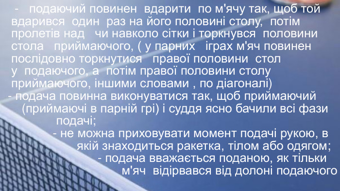  - подаючий повинен вдарити по м'ячу так, щоб той вдарився один раз на його половині столу, потім пролетів над чи навколо сітки і торкнувся половини стола приймаючого, ( у парних іграх м'яч повинен послідовно торкнутися правої половини стол у подаючого, а потім правої половини столу приймаючого, іншими словами , по діагоналі)- подача повинна виконуватися так, щоб приймаючий (приймаючі в парній грі) і суддя ясно бачили всі фази подачі; - не можна приховувати момент подачі рукою, в якій знаходиться ракетка, тілом або одягом; - подача вважається поданою, як тільки м'яч відірвався від долоні подаючого 