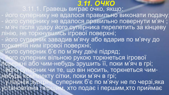 3.11. ОЧКО 3.11.1. Гравець виграє очко, якщо:- його супернику не вдалося правильно виконати подачу;- його супернику не вдалося правильно повернути м’яч ;- м’яч після удару його суперника перелетить за кінцеву лінію, не торкнувшись ігрової поверхні;- його суперник завадив м’ячу або вдарив по м’ячу до торкання ним ігрової поверхні;- його суперник б’є по м’ячу двічі підряд;- його суперник вільною рукою торкнеться ігрової поверхні або чим-небудь зрушить її, поки м’яч в грі;- його суперник чи те, що він носить, торкнеться чим-небудь комплекту сітки, поки м’яч в грі;- у парній зустрічі суперник б’є по м’ячу не по черзі,яка установлена першим, хто подає і першим,хто приймає