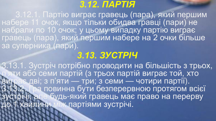 3.12. ПАРТІЯ 3.12.1. Партію виграє гравець (пара), який першим набере 11 очок, якщо тільки обидва гравці (пари) не набрали по 10 очок; у цьому випадку партію виграє гравець (пара), який першим набере на 2 очки більше за суперника (пари).3.13. ЗУСТРІЧ3.13.1. Зустріч потрібно проводити на більшість з трьох, п’яти або семи партій (з трьох партій виграє той, хто виграє дві; з п’яти — три; з семи — чотири партії).3.13.2. Гра повинна бути безперервною протягом всієї зустрічі, але будь-який гравець має право на перерву до 1 хвилини між партіями зустрічі.