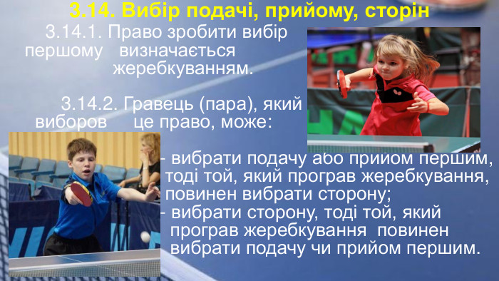 3.14. Вибір подачі, прийому, сторін 3.14.1. Право зробити вибір першому визначається жеребкуванням. 3.14.2. Гравець (пара), який виборов це право, може: - вибрати подачу або прийом першим, тоді той, який програв жеребкування, повинен вибрати сторону; - вибрати сторону, тоді той, який програв жеребкування повинен вибрати подачу чи прийом першим.