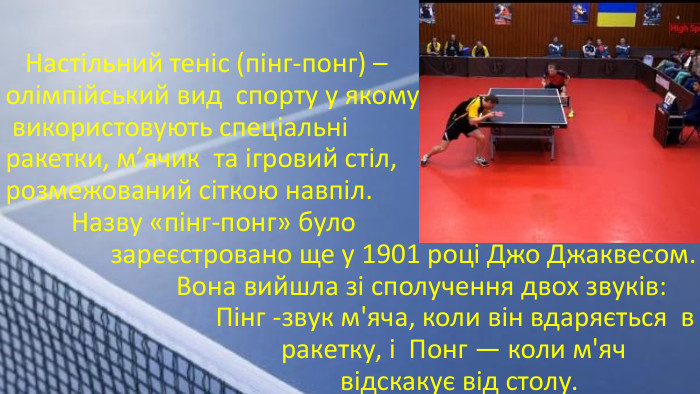  Настільний теніс (пінг-понг) – олімпійський вид спорту у якому використовують спеціальні ракетки, м’ячик та ігровий стіл, розмежований сіткою навпіл. Назву «пінг-понг» було зареєстровано ще у 1901 році Джо Джаквесом. Вона вийшла зі сполучення двох звуків: Пінг -звук м'яча, коли він вдаряється в ракетку, і Понг — коли м'яч відскакує від столу.