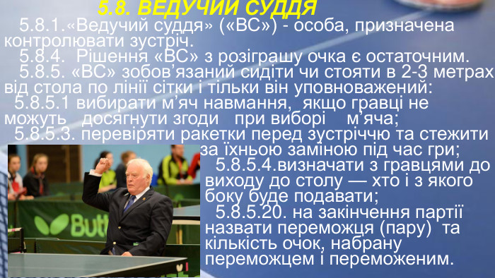  5.8. ВЕДУЧИЙ СУДДЯ 5.8.1.«Ведучий суддя» («ВС») - особа, призначена контролювати зустріч. 5.8.4. Рішення «ВС» з розіграшу очка є остаточним. 5.8.5. «ВС» зобов’язаний сидіти чи стояти в 2-3 метрах від стола по лінії сітки і тільки він уповноважений: 5.8.5.1 вибирати м’яч навмання, якщо гравці не можуть досягнути згоди при виборі м’яча; 5.8.5.3. перевіряти ракетки перед зустріччю та стежити за їхньою заміною під час гри; 5.8.5.4.визначати з гравцями до виходу до столу — хто і з якого боку буде подавати; 5.8.5.20. на закінчення партії назвати переможця (пару) та кількість очок, набрану переможцем і переможеним.