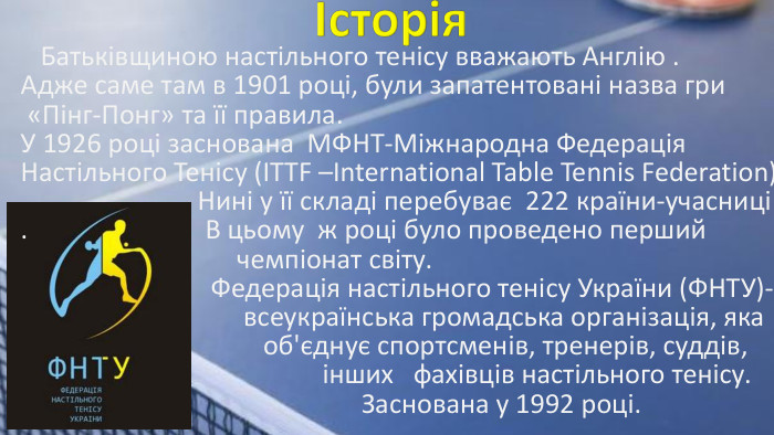  Батьківщиною настільного тенісу вважають Англію . Адже саме там в 1901 році, були запатентовані назва гри «Пінг-Понг» та її правила. У 1926 році заснована МФНТ-Міжнародна Федерація Настільного Тенісу (ITTF –International Table Tennis Federation). Нині у її складі перебуває 222 країни-учасниці. В цьому ж році було проведено перший чемпіонат світу. Федерація настільного тенісу України (ФНТУ)- всеукраїнська громадська організація, яка об'єднує спортсменів, тренерів, суддів, інших фахівців настільного тенісу. Заснована у 1992 році. Історія