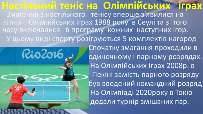  Змагання з настільного тенісу вперше з'явилися на літніх Олімпійських іграх 1988 року в Сеулі та з того часу включалися в програму кожних наступних Ігор. У цьому виді спорту розігруються 5 комплектів нагород Спочатку змагання проходили в одиночному і парному розрядах. На Олімпійських іграх 2008р. в Пекіні замість парного розряду був введений командний розряд На Олімпіаді 2020року в Токіо додали турнір змішаних пар. Настільний теніс на Олімпійських іграх