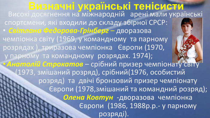  Визначні українські тенісисти Високі досягнення на міжнародній арені мали українські спортсмени, які входили до складу збірної СРСР: Світлана Федорова-Грінберг – дворазова чемпіонка світу (1969, у командному та парному розрядах ), триразова чемпіонка Європи (1970, у парному та командному розрядах. 1974); Анатолій Строкатов – срібний призер чемпіонату світу (1973, змішаний розряд), срібний(1976, особистий розряд) та двічі бронзовий призер чемпіонату Європи (1978,змішаний та командний розряд); Олена Ковтун -дворазова чемпіонка Європи (1986, 1988р.р.- у парному розряді).