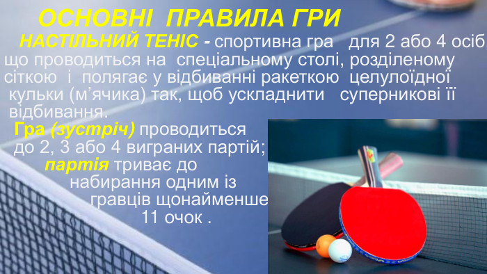 ОСНОВНІ ПРАВИЛА ГРИ НАСТІЛЬНИЙ ТЕНІС - спортивна гра для 2 або 4 осіб, що проводиться на спеціальному столі, розділеному сіткою і полягає у відбиванні ракеткою целулоїдної кульки (м’ячика) так, щоб ускладнити суперникові її відбивання. Гра (зустріч) проводиться до 2, 3 або 4 виграних партій; партія триває до набирання одним із гравців щонайменше 11 очок .