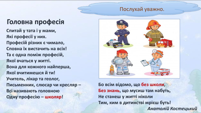 Послухай уважно. Спитай у тата і у мами,Які професії у них. Професій різних є чимало,Сповна їх вистачить на всіх!Та є одна поміж професій,Якої вчаться у житті. Вона для кожного найперша,Якої вчитимешся й ти!Учитель, лікар та геолог,Письменник, слюсар чи кресляр –Всі називають головною. Одну професію – школяр!Бо всім відомо, що без школи,Без знань, що мусиш там набуть,Не станеш у житті ніколи. Тим, ким в дитинстві мрієш буть!Анатолій Костецький